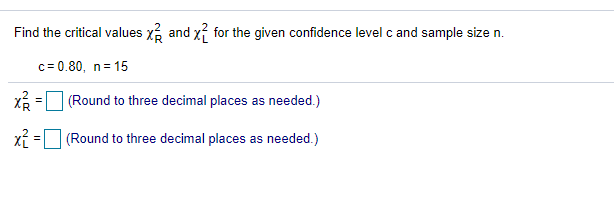 Find the critical values x and xí for the given confidence level c and sample size n.
c= 0.80, n= 15
X =
(Round to three decimal places as needed.)
xỉ = (Round to three decimal places as needed.)

