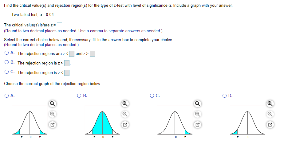 Find the critical value(s) and rejection region(s) for the type of z-test with level of significance a. Include a graph with your answer.
Two-tailed test, a = 0.04
The critical value(s) is/are z=
(Round to two decimal places as needed. Use a comma to separate answers as needed.)
Select the correct choice below and, if necessary, fill in the answer box to complete your choice.
(Round to two decimal places as needed.)
O A. The rejection regions are z<
and z>
O B. The rejection region is z>
O C. The rejection region is z<
Choose the correct graph of the rejection region below.
O A.
В.
OC.
OD.
-z
0 z
-Z
