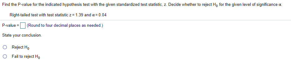 Find the P-value for the indicated hypothesis test with the given standardized test statistic, z. Decide whether to reject Ho for the given level of significance a.
Right-tailed test with test statistic z = 1.39 and a = 0.04
P-value =
(Round to four decimal places as needed.)
State your conclusion.
O Reject Ho
O Fail to reject Ho
