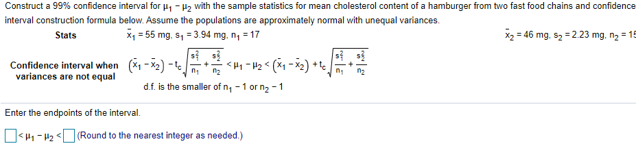 Construct a 99% confidence interval for µ1 - H2 with the sample statistics for mean cholesterol content of a hamburger from two fast food chains and confidence
interval construction formula below. Assume the populations are approximately normal with unequal variances.
Stats
X1 = 55 mg, s1 = 3.94 mg, n, = 17
x2 = 46 mg, s2 = 2.23 mg, n2 = 15
Confidence interval when (x1 - X2) - te +
variances are not equal
n2
*+ (2x - x) > 71 - >
d.f. is the smaller of n, -1 or n2 - 1
Enter the endpoints of the interval.
|<H1-H2 < (Round to the nearest integer as needed.)
