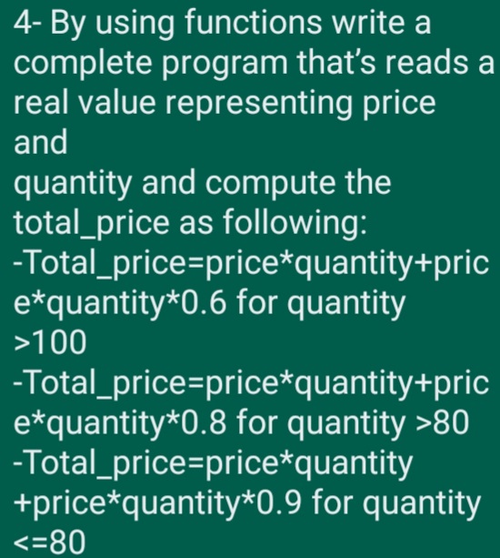 4- By using functions write a
complete program that's reads a
real value representing price
and
quantity and compute the
total_price as following:
-Total_price=price*quantity+pric
e*quantity*0.6 for quantity
>100
-Total_price=price*quantity+pric
e*quantity*0.8 for quantity >80
-Total_price=price*quantity
+price*quantity*0.9 for quantity
<=80
