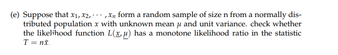 (e) Suppose that x₁, x2,...,x₁ form a random sample of size n from a normally dis-
tributed population x with unknown mean μ and unit variance. check whether
the likelihood function L(x, μ) has a monotone likelihood ratio in the statistic
T=nx
