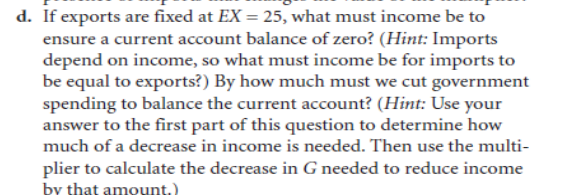 d. If exports are fixed at EX = 25, what must income be to
ensure a current account balance of zero? (Hint: Imports
depend on income, so what must income be for imports to
be equal to exports?) By how much must we cut government
spending to balance the current account? (Hint: Use your
answer to the first part of this question to determine how
much of a decrease in income is needed. Then use the multi-
plier to calculate the decrease in G needed to reduce income
by that amount.)
