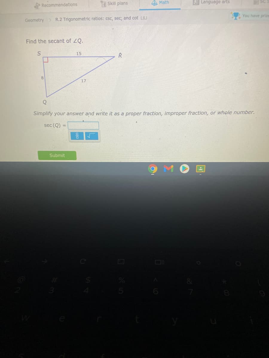 Recommendations
A Skill plans
A Math
Language arts
Geometry > R.2 Trigonometric ratios: csc, sec; and cot L8J
You have prize
Find the secant of ZQ.
15
8.
17
Q
Simplify your answer and write it as a proper fraction, improper fraction, or whole number.
sec (Q) =
Submit
