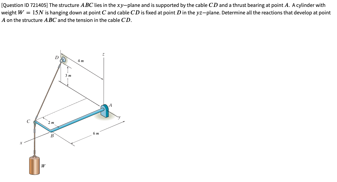 [Question ID 721405] The structure ABC lies in the xy-plane and is supported by the cable CD and a thrust bearing at point A. A cylinder with
weight W = 15N is hanging down at point C and cable CD is fixed at point D in the yz-plane. Determine all the reactions that develop at point
A on the structure ABC and the tension in the cable CD.
D
4 m
3 m
C
2 m
6 m
В
W
