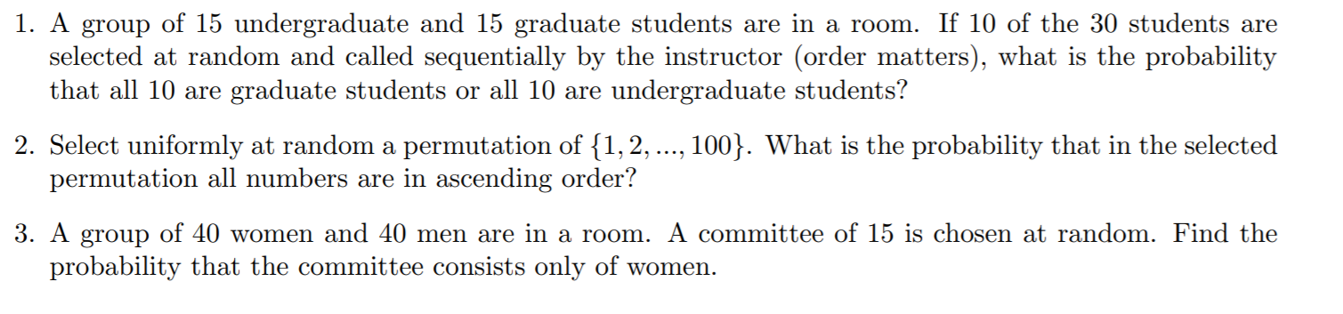 1. A group of 15 undergraduate and 15 graduate students are in a room. If 10 of the 30 students are
selected at random and called sequentially by the instructor (order matters), what is the probability
that all 10 are graduate students or all 10 are undergraduate students?
2. Select uniformly at random a permutation of {1,2, ..., 100}. What is the probability that in the selected
permutation all numbers are in ascending order?
3. A group of 40 women and 40 men are in a room. A committee of 15 is chosen at random. Find the
probability that the committee consists only of women.
