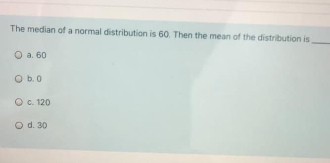 The median of a normal distribution is 60. Then the mean of the distribution is
O a. 60
O b. 0
O c. 120
O d. 30
