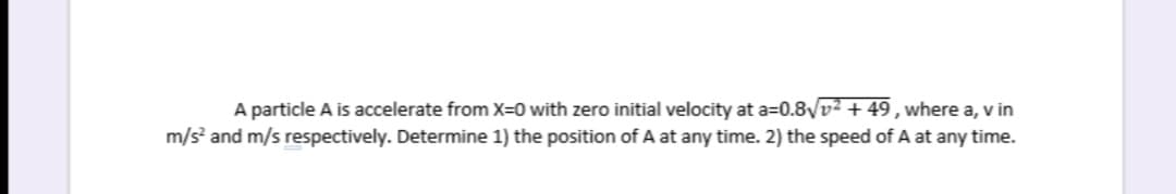 A particle A is accelerate from X=0 with zero initial velocity at a=0.8VV² + 49, where a, v in
m/s and m/s respectively. Determine 1) the position of A at any time. 2) the speed of A at any time.
