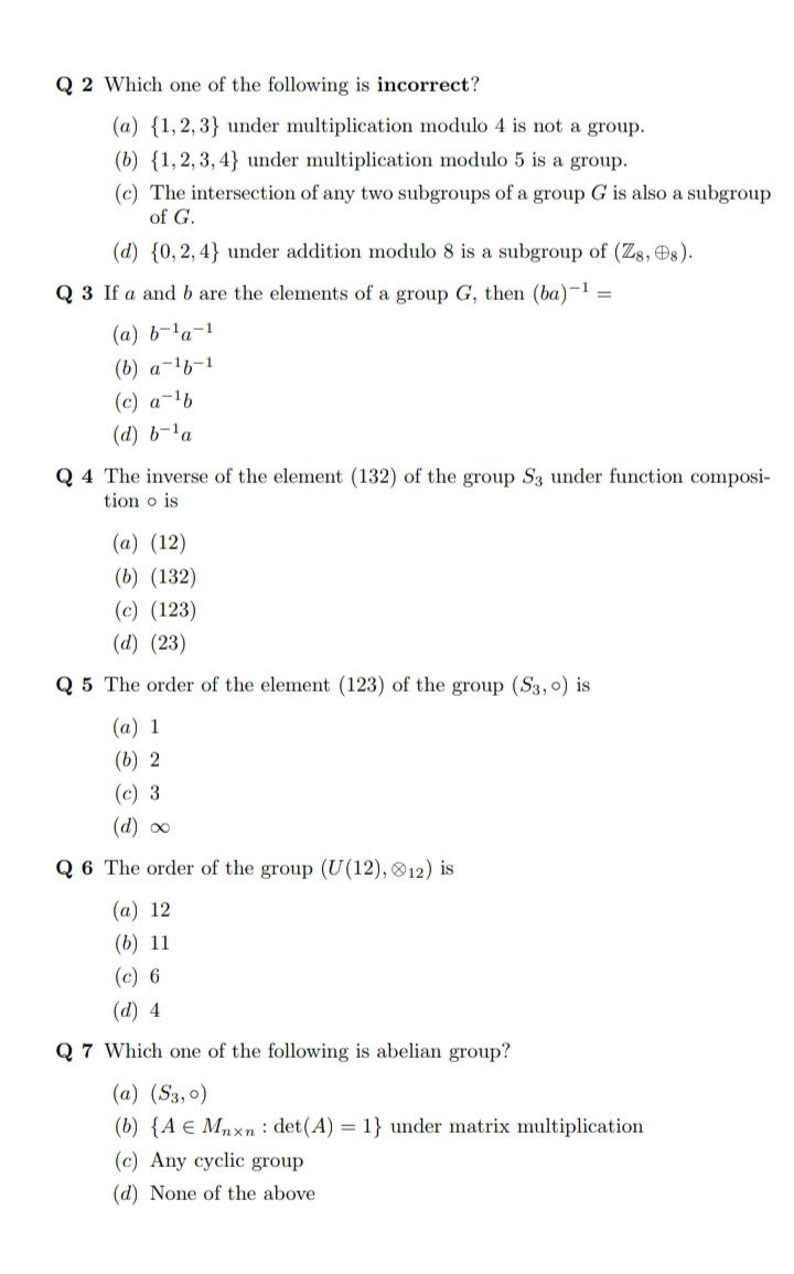 Q 2 Which one of the following is incorrect?
(a) {1,2,3} under multiplication modulo 4 is not a group.
(b) {1,2,3, 4} under multiplication modulo 5 is a group.
(c) The intersection of any two subgroups of a group G is also a subgroup
of G.
(d) {0, 2,4} under addition modulo 8 is a subgroup of (Zg, Os).
Q 3 If a andb are the elements of a group G, then (ba)-1 =
(a) b-'a-1
(b) a-lb-1
(c) a-1b
(d) b-la
Q 4 The inverse of the element (132) of the group S3 under function composi-
tion o is
(a) (12)
(b) (132)
(c) (123)
(d) (23)
Q 5 The order of the element (123) of the group (S3,0) is
(a) 1
(b) 2
(c) 3
(d) o0
Q 6 The order of the group (U(12), 12) is
(а) 12
(b) 11
(c) 6
(d) 4
Q 7 Which one of the following is abelian group?
(a) (S3,0)
(b) {A e Mnxn : det(A) = 1} under matrix multiplication
(c) Any cyclic group
(d) None of the above
