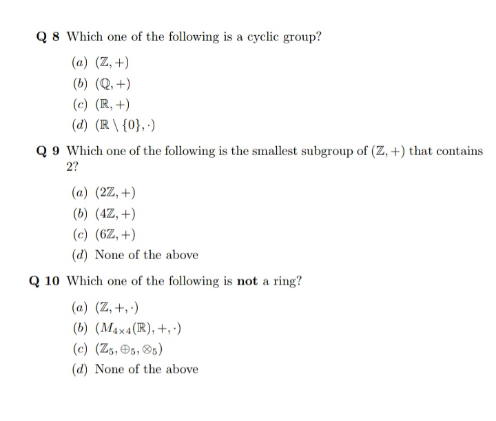 Q 8 Which one of the following is a cyclic group?
(a) (Z,+)
(b) (Q, +)
(c) (R, +)
(d) (R \ {0}, ·)
Q 9 Which one of the following is the smallest subgroup of (Z, +) that contains
2?
(a) (2Z, +)
(b) (4Z, +)
(c) (6Z, +)
(d) None of the above
Q 10 Which one of the following is not a ring?
(a) (Z, +, ·)
(b) (MAx4(R),+,:)
(c) (Z5, O5, 85)
(d) None of the above
