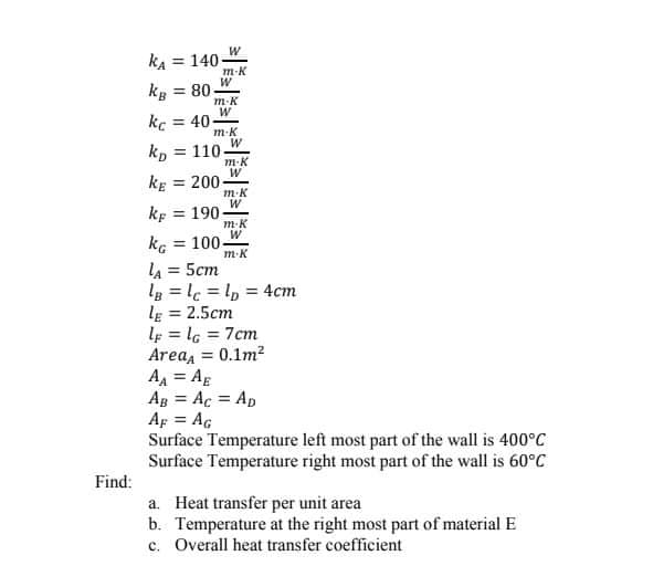 kA = 140-
m-K
kg = 80-
m-K
kc
= 40
m-K
kp
= 110
m-K
W
kE
= 200-
m-K
kp
= 190
m-K
kG
lA = 5cm
lg = lc = l, = 4cm
le = 2.5cm
lp = l6 = 7cm
Areaa = 0.1m?
AA = Ag
Ag = Ac = Ap
Ap = AG
Surface Temperature left most part of the wall is 400°C
Surface Temperature right most part of the wall is 60°C
= 100
m-K
%3D
%3D
%3D
%3D
%3D
Find:
a. Heat transfer per unit area
b. Temperature at the right most part of material E
c. Overall heat transfer coefficient
