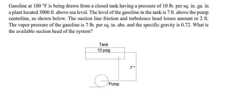 Gasoline at 100 °F is being drawn from a closed tank having a pressure of 10 lb. per sq. in. ga. in
a plant located 3000 ft. above sea level. The level of the gasoline in the tank is 7 ft. above the pump
centerline, as shown below. The suction line friction and turbulence head losses amount to 2 ft.
The vapor pressure of the gasoline is 7 lb. per sq. in. abs. and the specific gravity is 0.72. What is
the available suction head of the system?
Tank
10 psig
7"
Pump
