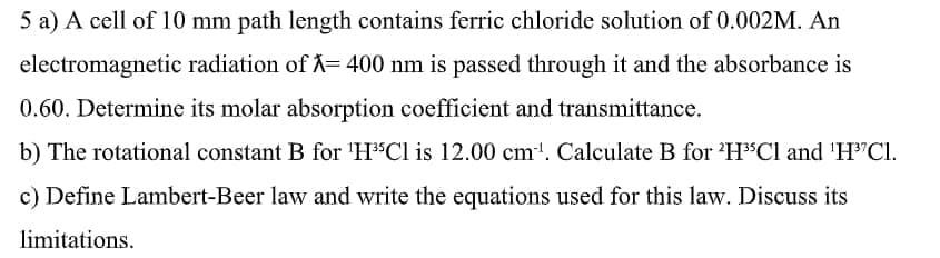5 a) A cell of 10 mm path length contains ferric chloride solution of 0.002M. An
electromagnetic radiation of = 400 nm is passed through it and the absorbance is
0.60. Determine its molar absorption coefficient and transmittance.
b) The rotational constant B for 'H"Cl is 12.00 cm'. Calculate B for 'H$Cl and 'H"Cl.
c) Define Lambert-Beer law and write the equations used for this law. Discuss its
limitations.
