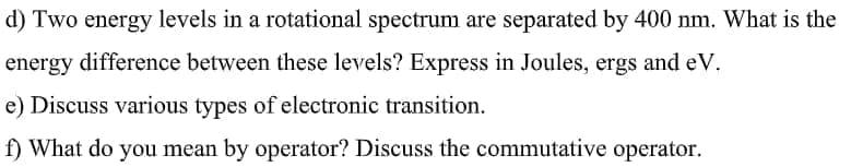 d) Two energy levels in a rotational spectrum are separated by 400 nm. What is the
energy difference between these levels? Express in Joules, ergs and eV.
e) Discuss various types of electronic transition.
f) What do you mean by operator? Discuss the commutative operator.
