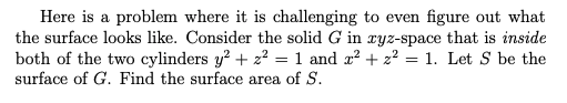 Here is a problem where it is challenging to even figure out what
the surface looks like. Consider the solid G in ryz-space that is inside
both of the two cylinders y? + z2 = 1 and x? + 22 = 1. Let S be the
surface of G. Find the surface area of S.
