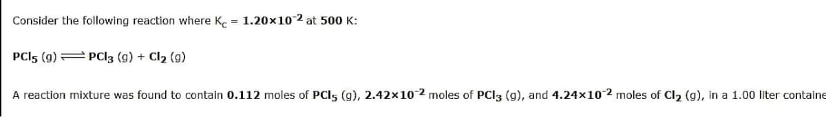Consider the following reaction where K. = 1.20x10-2 at 500 K:
PCI5 (g) = PCI3 (g) + Cl2 (g)
A reaction mixture was found to contain 0.112 moles of PCI5 (g), 2.42x10-2 moles of PCI3 (g), and 4.24×102 moles of Cl2 (g), in a 1.00 liter containe
