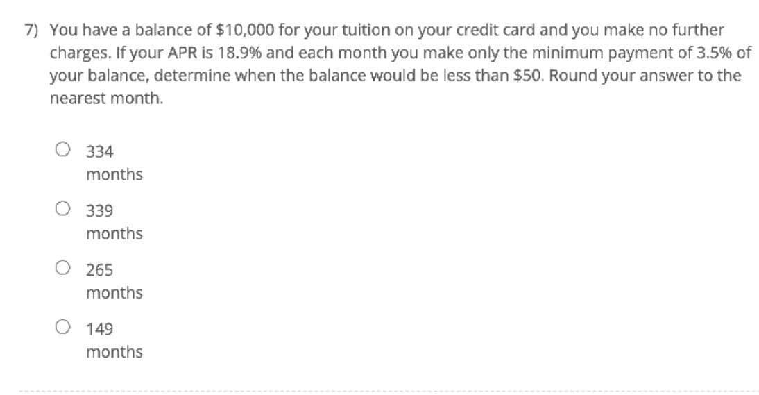 7) You have a balance of $10,000 for your tuition on your credit card and you make no further
charges. If your APR is 18.9% and each month you make only the minimum payment of 3.5% of
your balance, determine when the balance would be less than $50. Round your answer to the
nearest month.
334
months
O 339
months
265
months
149
months