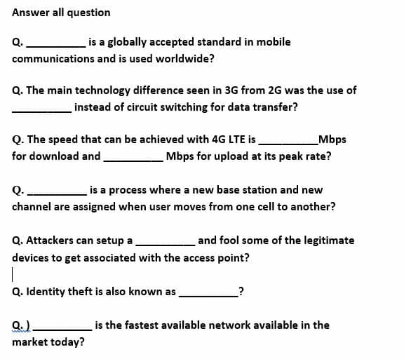 Answer all question
Q.
is a globally accepted standard in mobile
communications and is used worldwide?
Q. The main technology difference seen in 3G from 2G was the use of
instead of circuit switching for data transfer?
Q. The speed that can be achieved with 4G LTE is
for download and.
_Mbps
Mbps for upload at its peak rate?
Q.
is a process where a new base station and new
channel are assigned when user moves from one cell to another?
Q. Attackers can setup a
and fool some of the legitimate
devices to get associated with the access point?
Q. Identity theft is also known as
is the fastest available network available in the
market today?
