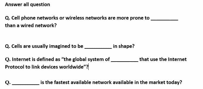 Answer all question
Q. Cell phone networks or wireless networks are more prone to
than a wired network?
Q. Cells are usually imagined to be
in shape?
Q. Internet is defined as "the global system of
Protocol to link devices worldwide"?
that use the Internet
Q.
is the fastest available network available in the market today?
