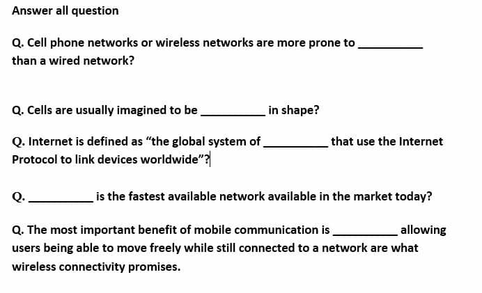 Answer all question
Q. Cell phone networks or wireless networks are more prone to
than a wired network?
Q. Cells are usually imagined to be
in shape?
Q. Internet is defined as "the global system of.
Protocol to link devices worldwide"?
that use the Internet
is the fastest available network available in the market today?
Q. The most important benefit of mobile communication is
allowing
users being able to move freely while still connected to a network are what
wireless connectivity promises.
