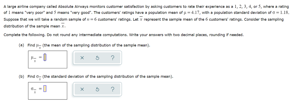 A large airline company called Absolute Airways monitors customer satisfaction by asking customers to rate their experience as a 1, 2, 3, 4, or 5, where a rating
of 1 means "very poor" and 5 means "very good". The customers' ratings have a population mean of u = 4.17, with a population standard deviation of o = 1.18.
Suppose that we will take a random sample of n = 6 customers' ratings. Let x represent the sample mean of the 6 customers' ratings. Consider the sampling
distribution of the sample mean x.
Complete the following. Do not round any intermediate computations. Write your answers with two decimal places, rounding if needed.
(a) Find u- (the mean of the sampling distribution of the sample mean).
= 0
(b) Find o- (the standard deviation of the sampling distribution of the sample mean).
?
