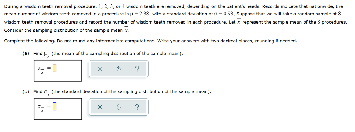 During a wisdom teeth removal procedure, 1, 2, 3, or 4 wisdom teeth are removed, depending on the patient's needs. Records indicate that nationwide, the
mean number of wisdom teeth removed in a procedure is u = 2.38, with a standard deviation of o = 0.93. Suppose that we will take a random sample of 8
wisdom teeth removal procedures and record the number of wisdom teeth removed in each procedure. Let x represent the sample mean of the 8 procedures.
Consider the sampling distribution of the sample mean x.
Complete the following. Do not round any intermediate computations. Write your answers with two decimal places, rounding if needed.
(a) Find U- (the mean of the sampling distribution of the sample mean).
(b) Find o- (the standard deviation of the sampling distribution of the sample mean).
%3D
