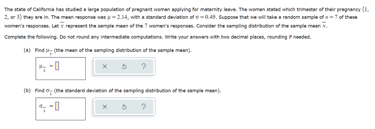 The state of California has studied a large population of pregnant women applying for maternity leave. The women stated which trimester of their pregnancy (1,
2, or 3) they are in. The mean response was µ = 2.14, with a standard deviation of o = 0.49. Suppose that we will take a random sample of n=7 of these
women's responses. Let x represent the sample mean of the 7 women's responses. Consider the sampling distribution of the sample mean x.
Complete the following. Do not round any intermediate computations. Write your answers with two decimal places, rounding if needed.
(a) Find U- (the mean of the sampling distribution of the sample mean).
?
(b) Find o- (the standard deviation of the sampling distribution of the sample mean).
