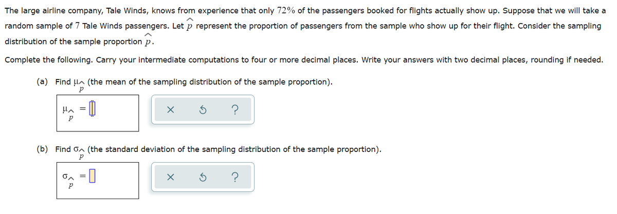 The large airline company, Tale Winds, knows from experience that only 72% of the passengers booked for flights actually show up. Suppose that we will take a
random sample of 7 Tale Winds passengers. Let p represent the proportion of passengers from the sample who show up for their flight. Consider the sampling
distribution of the sample proportion p.
Complete the following. Carry your intermediate computations to four or more decimal places. Write your answers with two decimal places, rounding if needed.
(a) Find la (the mean of the sampling distribution of the sample proportion).
(b) Find on (the standard deviation of the sampling distribution of the sample proportion).
p
