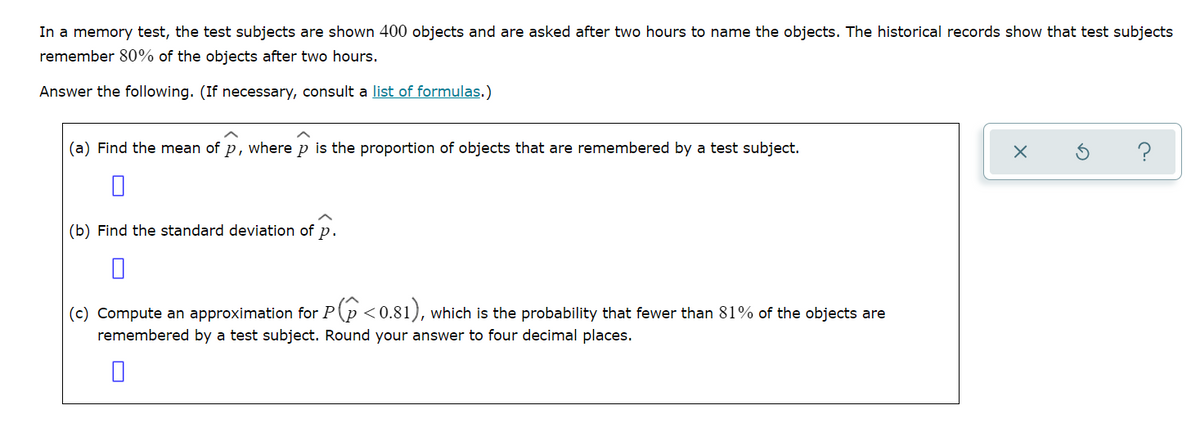 In a memory test, the test subjects are shown 400 objects and are asked after two hours to name the objects. The historical records show that test subjects
remember 80% of the objects after two hours.
Answer the following. (If necessary, consult a list of formulas.)
(a) Find the mean of p, where p is the proportion of objects that are remembered by a test subject.
?
(b) Find the standard deviation of p.
(c) Compute an approximation for P(p <0.81), which is the probability that fewer than 81% of the objects are
remembered by a test subject. Round your answer to four decimal places.
