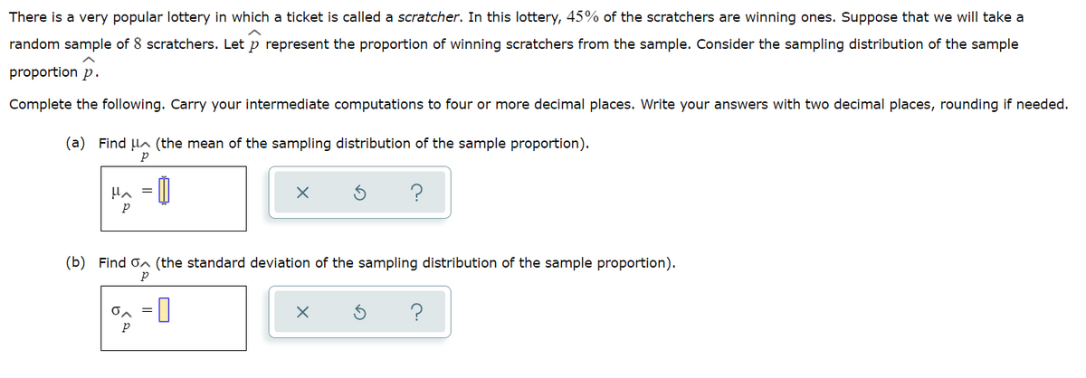 There is a very popular lottery in which a ticket is called a scratcher. In this lottery, 45% of the scratchers are winning ones. Suppose that we will take a
random sample of 8 scratchers. Let p represent the proportion of winning scratchers from the sample. Consider the sampling distribution of the sample
proportion p.
Complete the following. Carry your intermediate computations to four or more decimal places. Write your answers with two decimal places, rounding if needed.
(a) Find lA (the mean of the sampling distribution of the sample proportion).
p
(b) Find on (the standard deviation of the sampling distribution of the sample proportion).
=0
?
