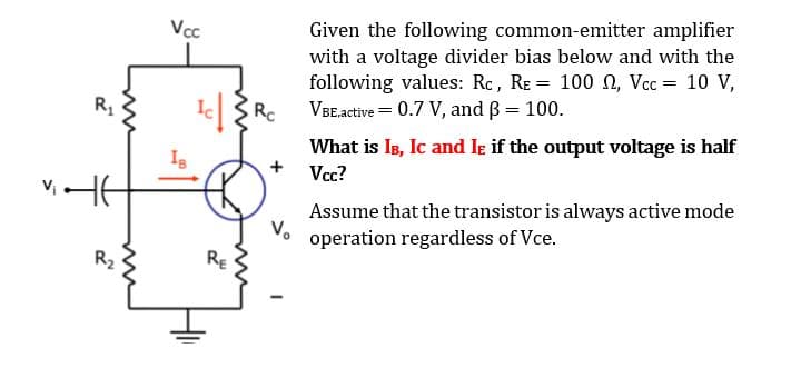 Given the following common-emitter amplifier
with a voltage divider bias below and with the
following values: Rc, RE = 100 0, Vcc = 10 V,
VBEactive = 0.7 V, and ß = 100.
Vcc
What is Is, Ic and Ie if the output voltage is half
+
Vcc?
Assume that the transistor is always active mode
V.
operation regardless of Vce.
R2
RE
