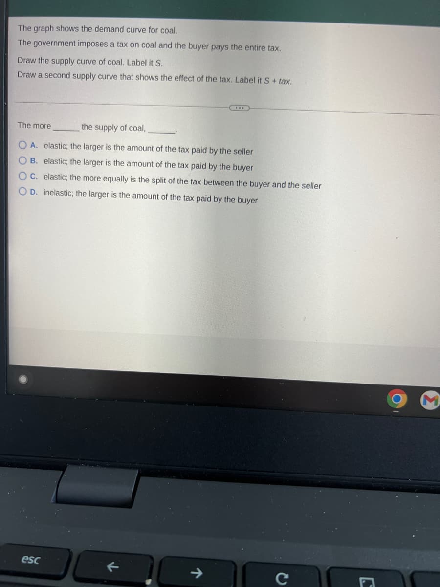 The graph shows the demand curve for coal.
The government imposes a tax on coal and the buyer pays the entire tax.
Draw the supply curve of coal. Label it S.
Draw a second supply curve that shows the effect of the tax. Label it S + tax.
the supply of coal,
OA. elastic; the larger is the amount of the tax paid by the seller
OB. elastic; the larger is the amount of the tax paid by the buyer
OC. elastic; the more equally is the split of the tax between the buyer and the seller
O D. inelastic; the larger is the amount of the tax paid by the buyer
The more
esc
с