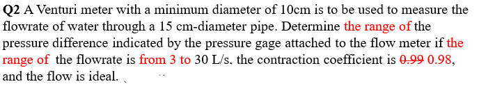 Q2 A Venturi meter with a minimum diameter of 10cm is to be used to measure the
flowrate of water through a 15 cm-diameter pipe. Determine the range of the
pressure difference indicated by the pressure gage attached to the flow meter if the
range of the flowrate is from 3 to 30 L/s, the contraction coefficient is 0.99 0.98,
and the flow is ideal.
