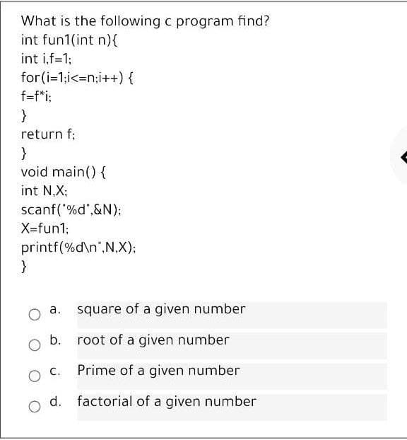 What is the following c program find?
int fun1(int n){
int i,f=1;
for(i=1;i<=n;i++) {
f=f*i;
return f;
}
void main() {
int N,X;
scanf("%d",&N);
X=fun1;
printf(%d\n",N.X);
}
а.
square of a given number
b.
root of a given number
O C.
Prime of a given number
factorial of a given number

