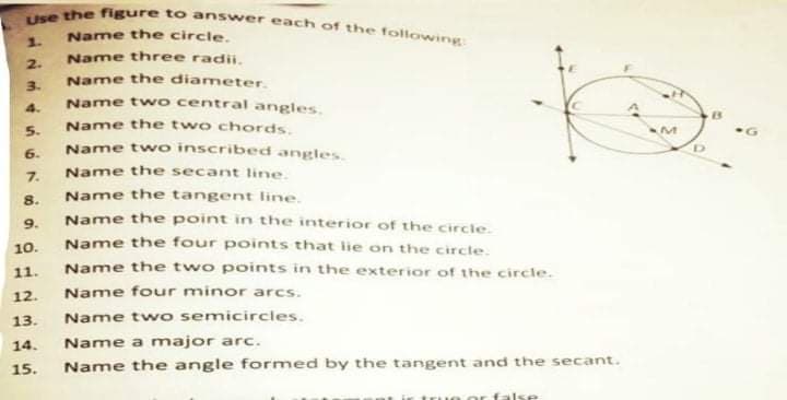 Use the figure too answer each of the following
Name the circle.
1.
Name three radii.
Name the diameter.
Name t wo central angles.
2.
3.
4.
Name the two chords.
Name two inscribed angles.
5.
13
6.
7.
Name the secant line.
8.
Name the tangent line.
Name the point in the interior of the circle.
Name the four points that ie on the circle.
Name the two points in the exterior of the circle.
Name four minor arcs.
Name two semicircles.
9.
10.
11.
12.
13.
14.
Name a major arc.
15.
Name the angle formed by the tangent and the secant.
