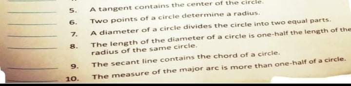 5.
A tangent contains the center of the circle.
6.
Two points of a circle determine a radius.
7.
A diameter of a circle divides the circle into two equal parts.
The length of the diameter of a circlte is one-half the length of the
radius of the same circle.
8.
9.
The secant line contains the chord of a circle.
10.
The measure of the major arc is more than one-half of a circle.
