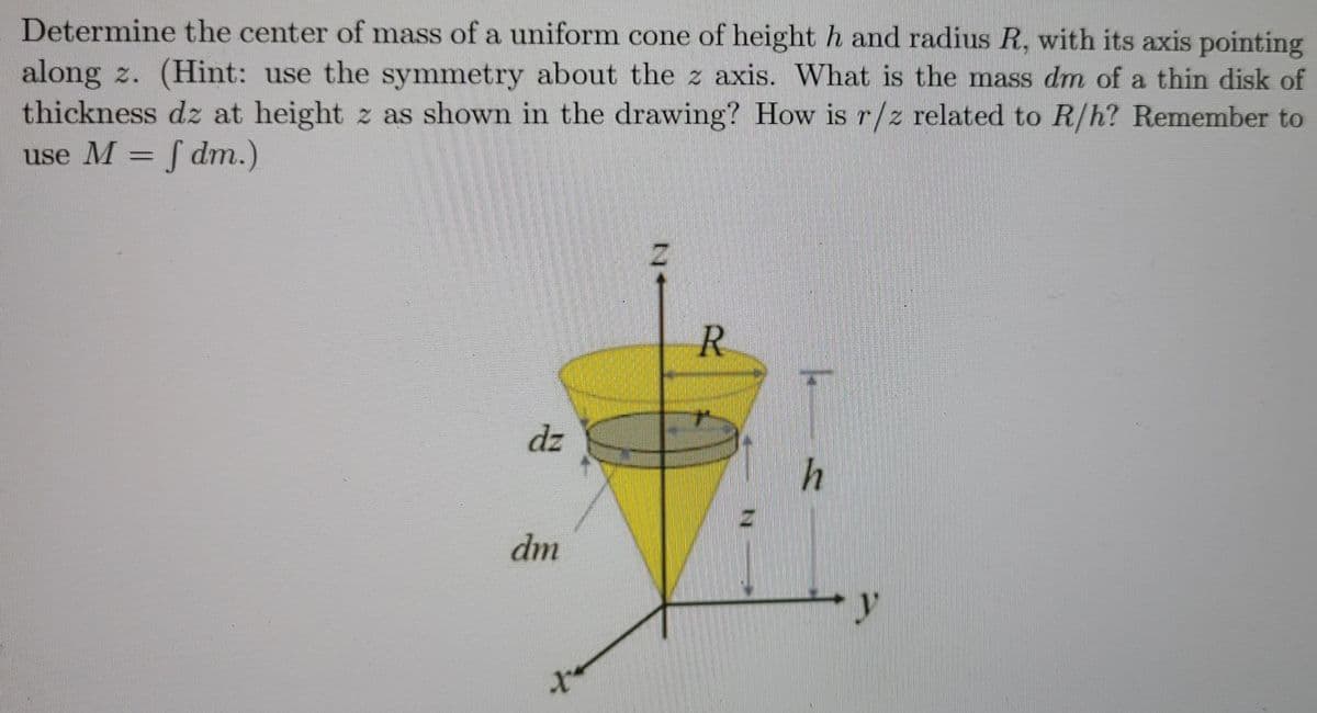Determine the center of mass of a uniform cone of height h and radius R, with its axis pointing
along z. (Hint: use the symmetry about the z axis. What is the mass dm of a thin disk of
thickness dz at height z as shown in the drawing? How is r/z related to R/h? Remember to
use M = f dm.)
T/2
R.
dz
h
dm
