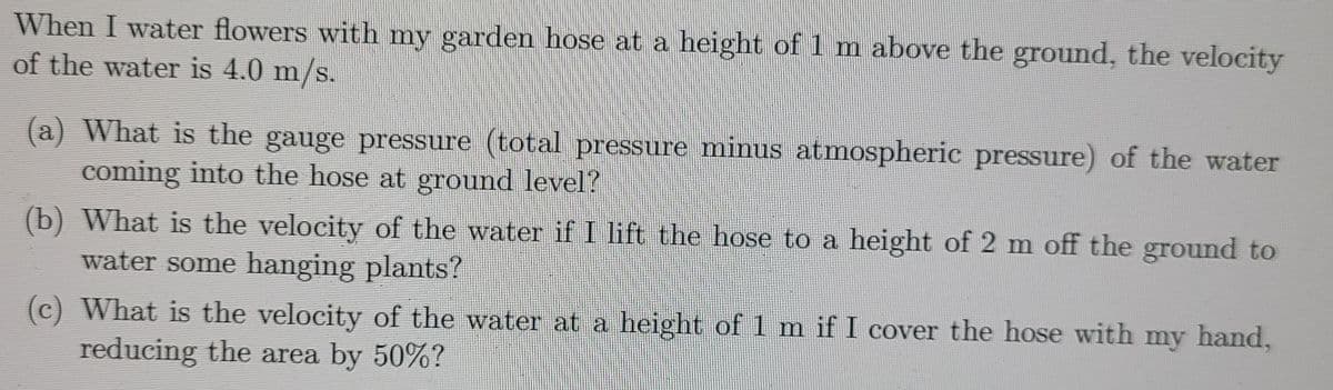 When I water flowers with my garden hose at a height of 1 m above the ground, the velocity
of the water is 4.0 m/s.
(a) What is the gauge pressure (total pressure minus atmospheric pressure) of the water
coming into the hose at ground level?
(b) What is the velocity of the water if I lift the hose to a height of 2 m off the ground to
water some hanging plants?
(c) What is the velocity of the water at a height of 1 m if I cover the hose with my hand,
reducing the area by 50%?
