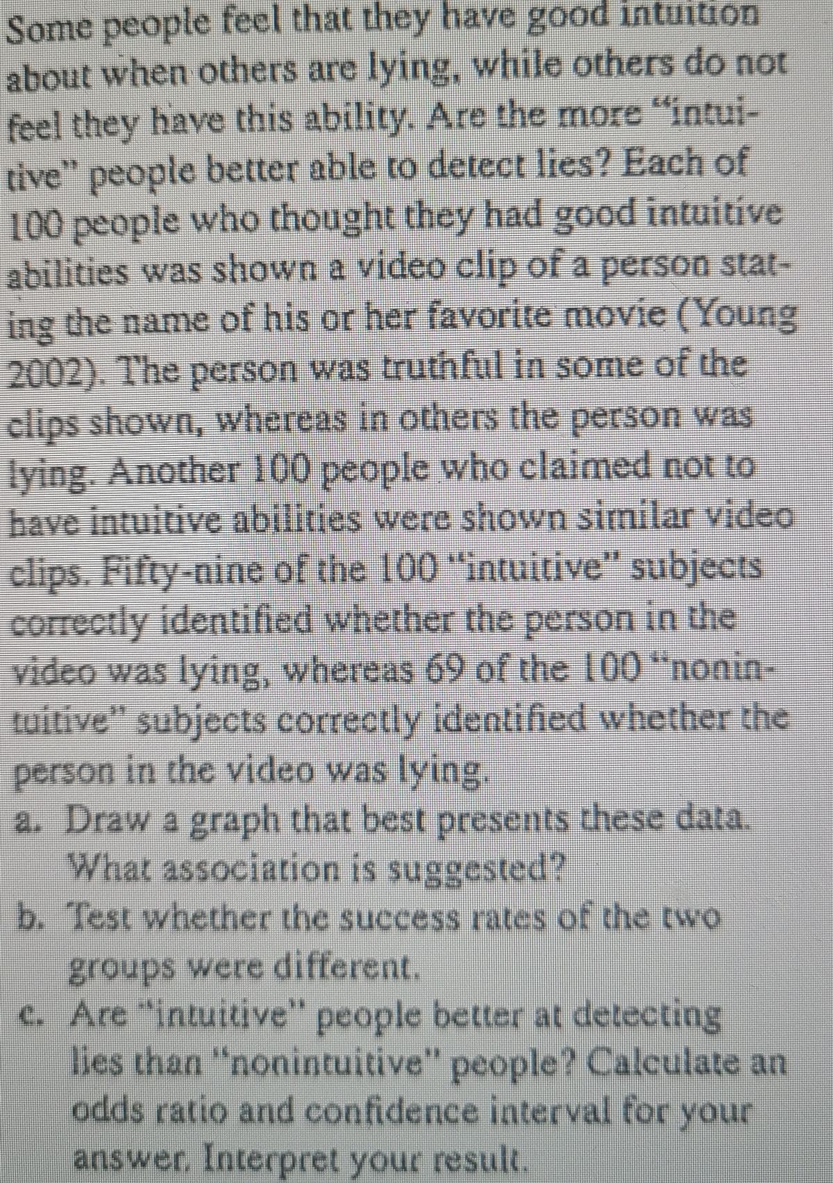Some people feel that they have good intuition
about when others are lying, while others do not
feel they have this ability. Are the more "intui-
tive" people better able to detect lies? Each of
100 people who thought they had good intuitive
abilities was shown a video clip of a person stat-
ing the name of his or her favorite movie (Young
2002). The person was truthful in some of the
clips shown, whereas in others the person was
lying. Another 100 people who claimed not to
bave intuitive abilities were shown similar video
clips. Fifty-nine of the 100 "intuitive" subjects
correctly identified whether the person in the
video was lying, whereas 69 of the 100 "nonin-
tuitive" subjects correctly identified whether the
person in the video was lying.
a. Draw a graph that best presents these data.
What association is suggested?
b. Test whether the success rates of the two
groups were different.
c. Are "intuitive" people better at detecting
lies than "nonintuitive" people? Calculate an
odds ratio and confidence interval for your
answer, Interpret your result.
