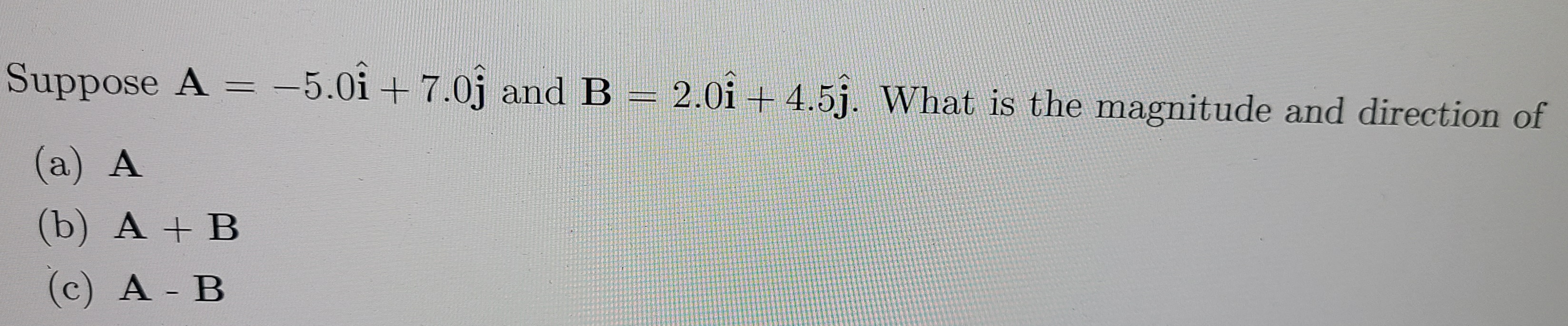 Suppose A = -5.0i +7.0j and B = 2.0i + 4.5j. What is the magnitude and direction of
(a) A
(b) A + B
(c) A B
