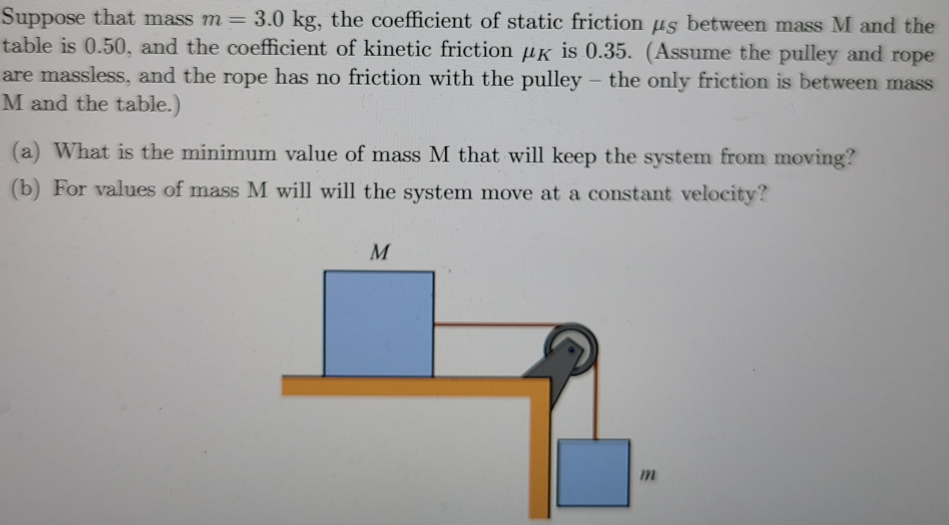 Suppose that mass m = 3.0 kg, the coefficient of static friction us between mass M and the
table is 0.50, and the coefficient of kinetic friction µK is 0.35. (Assume the pulley and rope
are massless, and the rope has no friction with the pulley - the only friction is between mass
M and the table.)
(a) What is the minimum value of mass M that will keep the system from moving?
(b) For values of mass M will will the system move at a constant velocity?
