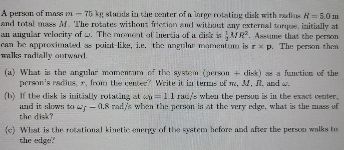 A person of mass m = 75 kg stands in the center of a large rotating disk with radius R = 5.0 m
and total mass M. The rotates without friction and without any external torque, initially at
an angular velocity of w. The moment of inertia of a disk is MR. Assume that the person
can be approximated as point-like, i.e. the angular momentum is r x p. The person then
walks radially outward.
(a) What is the angular momentum of the system (person + disk) as a function of the
person's radius, r, from the center? Write it in terms of m, M, R, and w.
(b) If the disk is initially rotating at wo
and it slows to wp =0.8 rad/s when the person is at the very edge, what is the mass of
the disk?
1.1 rad/s when the person is in the exact center,
(c) What is the rotational kinetic energy of the system before and after the person walks to
the edge?
