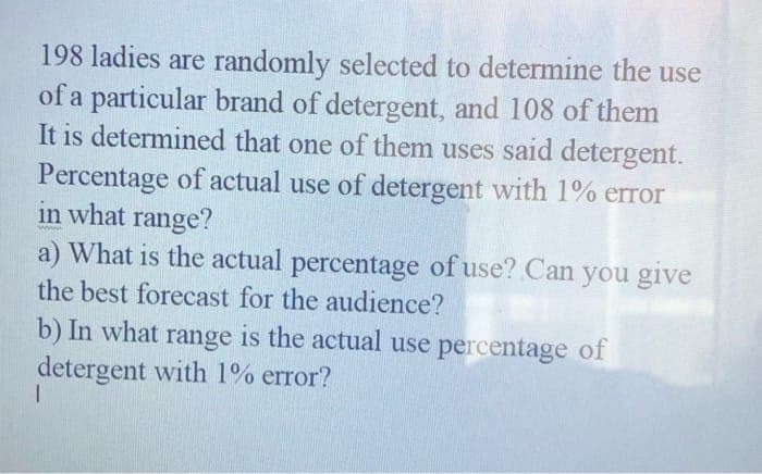 198 ladies are randomly selected to determine the use
of a particular brand of detergent, and 108 of them
It is determined that one of them uses said detergent.
Percentage of actual use of detergent with 1% error
in what range?
a) What is the actual percentage of use? Can you give
the best forecast for the audience?
b) In what range is the actual use percentage of
detergent with 1% error?
