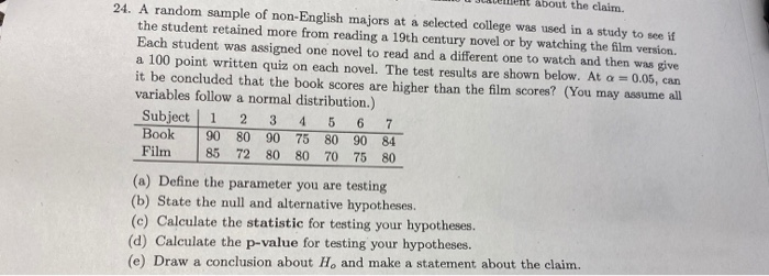 about the claim.
24. A random sample of non-English majors at a selected college was used in a study to see if
the student retained more from reading a l19th century novel or by watching the film version.
Each student was assigned one novel to read and a different one to watch and then was give
a 100 point written quiz on each novel. The test results are shown below. At a = 0.05, can
it be concluded that the book scores are higher than the film scores? (You may assume all
variables follow a normal distribution.)
Subject 1
Book
3.
4
6
7
90
80 90
85
75 80 90 84
Film
72 80 80
70
75 80
(a) Define the parameter you are testing
(b) State the null and alternative hypotheses.
(c) Calculate the statistic for testing your hypotheses.
(d) Calculate the p-value for testing your hypotheses.
(e) Draw a conclusion about H, and make a statement about the claim.
