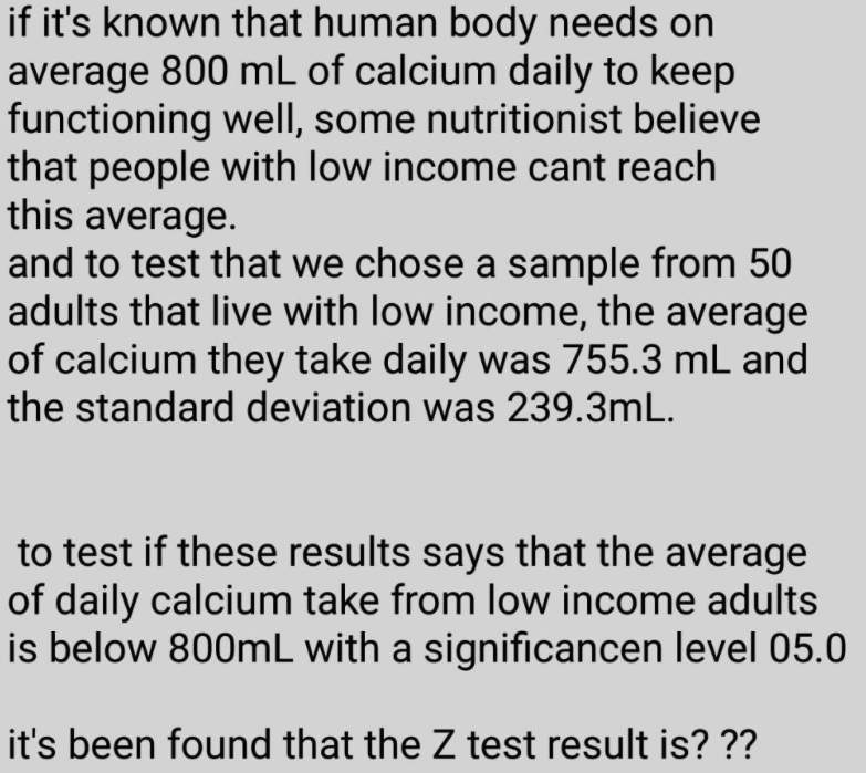if it's known that human body needs on
average 800 mL of calcium daily to keep
functioning well, some nutritionist believe
that people with low income cant reach
this average.
and to test that we chose a sample from 50
adults that live with low income, the average
of calcium they take daily was 755.3 mL and
the standard deviation was 239.3mL.
to test if these results says that the average
of daily calcium take from low income adults
is below 800mL with a significancen level 05.0
it's been found that the Z test result is? ??
