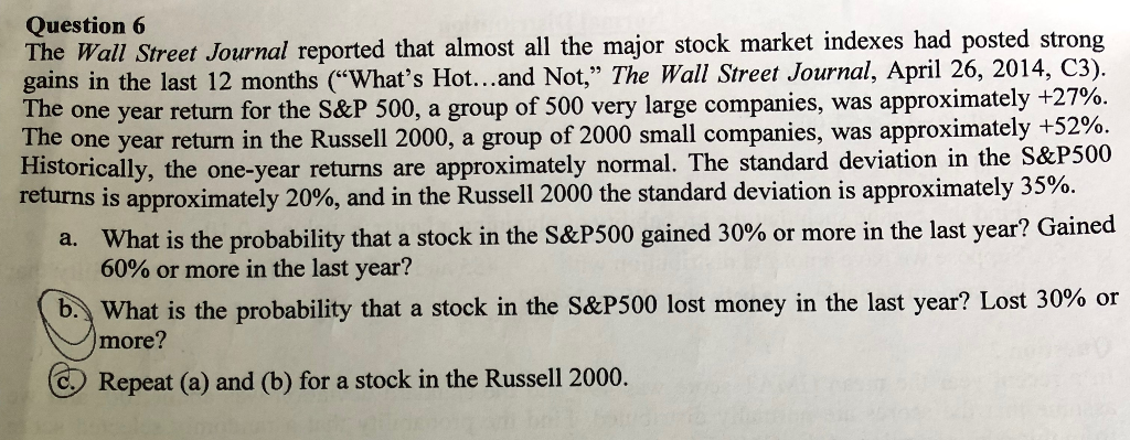 Question 6
The Wall Street Journal reported that almost all the major stock market indexes had posted strong
gains in the last 12 months ("What's Hot...and Not," The Wall Street Journal, April 26, 2014, C3).
The one year return for the S&P 500, a group of 500 very large companies, was approximately +27%.
The one year return in the Russell 2000, a group of 2000 small companies, was approximately +52%.
Historically, the one-year returns are approximately normal. The standard deviation in the S&P500
returns is approximately 20%, and in the Russell 2000 the standard deviation is approximately 35%.
a. What is the probability that a stock in the S&P500 gained 30% or more in the last year? Gained
60% or more in the last year?
b. What is the probability that a stock in the S&P500 lost money in the last year? Lost 30% or
more?
C Repeat (a) and (b) for a stock in the Russell 2000.
