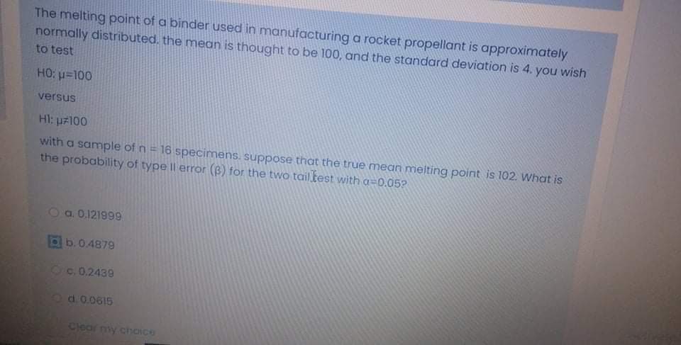 The melting point of a binder used in manufacturing a rocket propellant is approximately
normally distributed, the mean is thought to be 100, and the standard deviation is 4. you wish
to test
HO: u=100
versus
HI: uz100
with a sample of n= 16 specimens. suppose that the true mean melting point is 102. What is
the probability of type ll error (B) for the two tail.test with a=0.05?
Oa. 0,121999
b.0.4879
30.2439
Od.0.0615
Clear my.choICO
