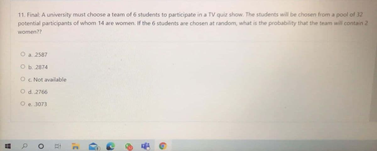 11. Final: A university must choose a team of 6 students to participate in a TV quiz show. The students will be chosen from a pool of 32
potential participants of whom 14 are women. If the 6 students are chosen at random, what is the probability that the team will contain 2
women??
a. .2587
O b. .2874
O c. Not available
O d. .2766
O e. .3073
