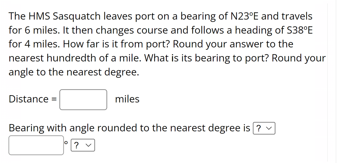 The HMS Sasquatch leaves port on a bearing of N23°E and travels
for 6 miles. It then changes course and follows a heading of S38°E
for 4 miles. How far is it from port? Round your answer to the
nearest hundredth of a mile. What is its bearing to port? Round your
angle to the nearest degree.
Distance
miles
Bearing with angle rounded to the nearest degree is ? v
