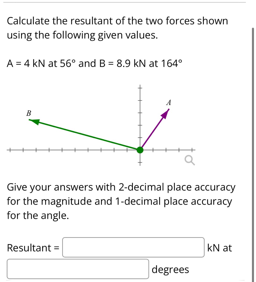 Calculate the resultant of the two forces shown
using the following given values.
A = 4 kN at 56° and B = 8.9 kN at 164°
A
В
Give your answers with 2-decimal place accuracy
for the magnitude and 1-decimal place accuracy
for the angle.
Resultant =
kN at
degrees
